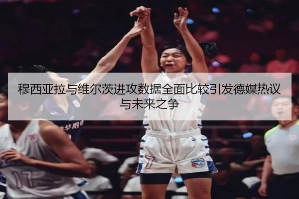 穆西亚拉与维尔茨进攻数据全面比较引发德媒热议与未来之争