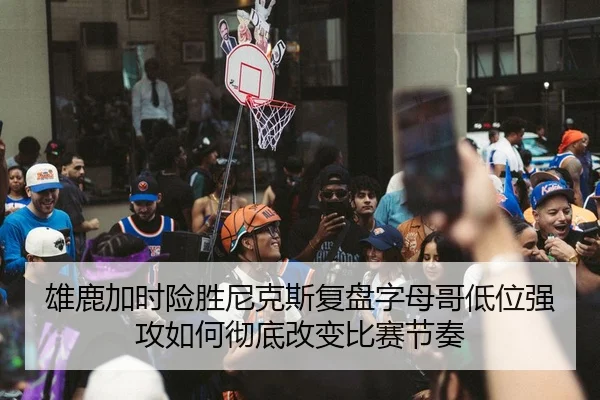 雄鹿加时险胜尼克斯复盘字母哥低位强攻如何彻底改变比赛节奏