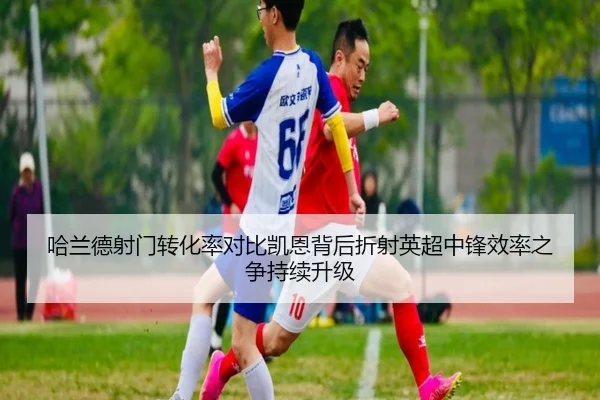 哈兰德射门转化率对比凯恩背后折射英超中锋效率之争持续升级